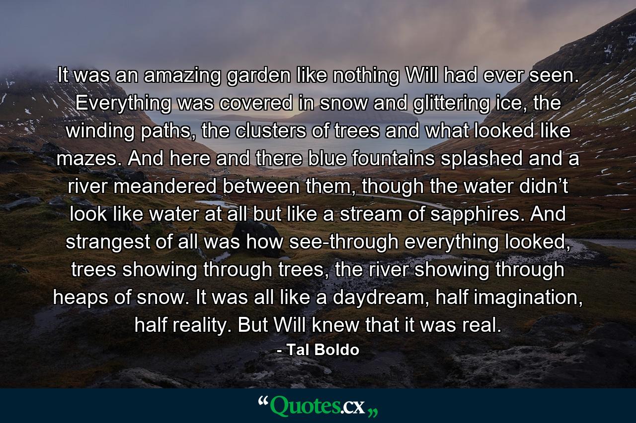 It was an amazing garden like nothing Will had ever seen. Everything was covered in snow and glittering ice, the winding paths, the clusters of trees and what looked like mazes. And here and there blue fountains splashed and a river meandered between them, though the water didn’t look like water at all but like a stream of sapphires. And strangest of all was how see-through everything looked, trees showing through trees, the river showing through heaps of snow. It was all like a daydream, half imagination, half reality. But Will knew that it was real. - Quote by Tal Boldo