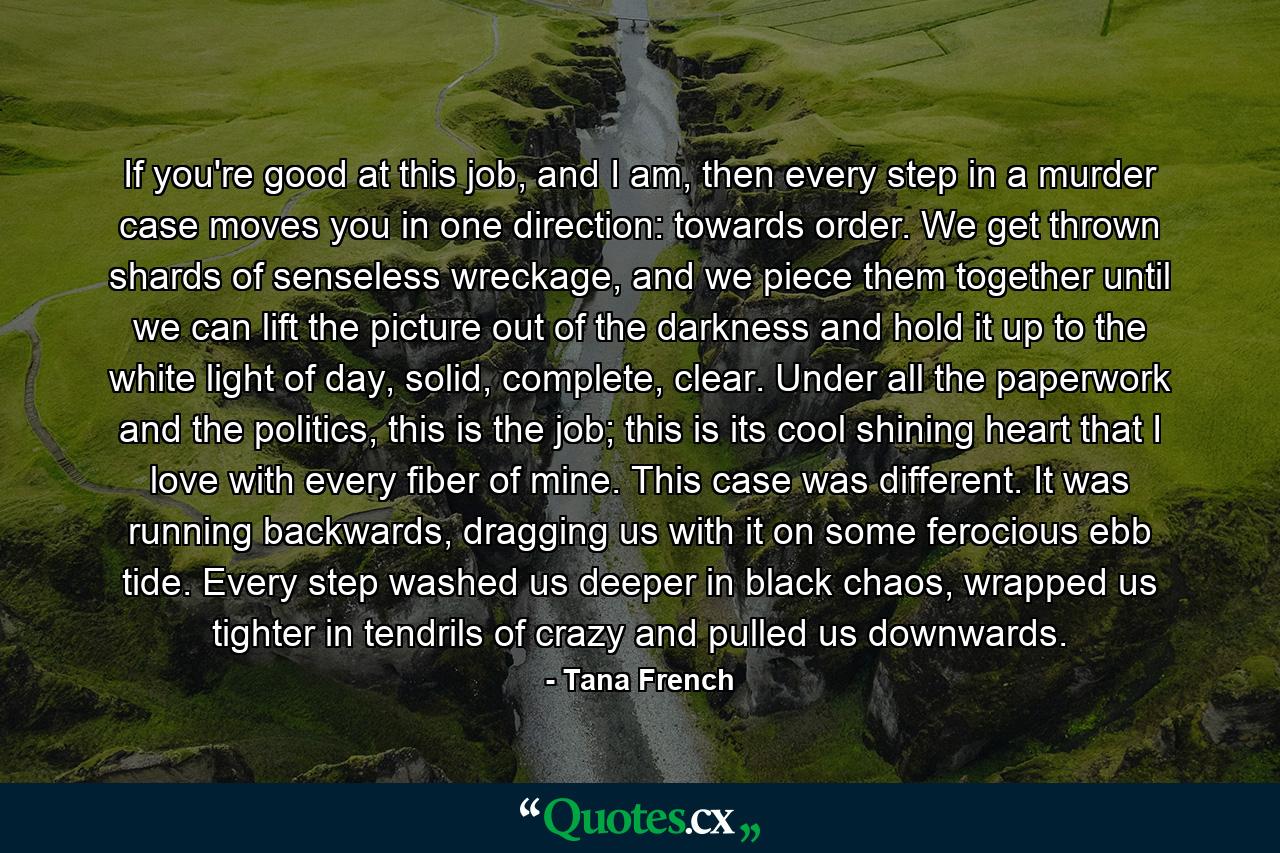 If you're good at this job, and I am, then every step in a murder case moves you in one direction: towards order. We get thrown shards of senseless wreckage, and we piece them together until we can lift the picture out of the darkness and hold it up to the white light of day, solid, complete, clear. Under all the paperwork and the politics, this is the job; this is its cool shining heart that I love with every fiber of mine. This case was different. It was running backwards, dragging us with it on some ferocious ebb tide. Every step washed us deeper in black chaos, wrapped us tighter in tendrils of crazy and pulled us downwards. - Quote by Tana French