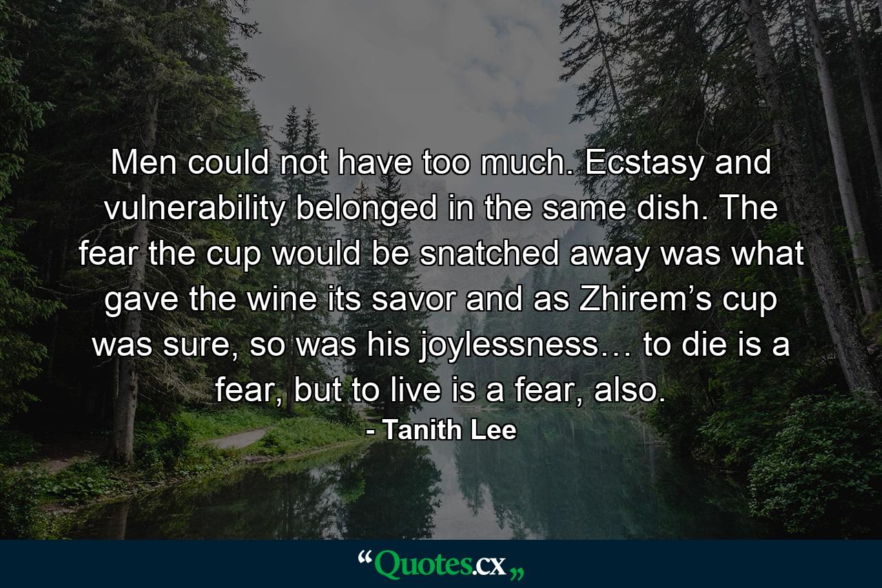 Men could not have too much. Ecstasy and vulnerability belonged in the same dish. The fear the cup would be snatched away was what gave the wine its savor and as Zhirem’s cup was sure, so was his joylessness… to die is a fear, but to live is a fear, also. - Quote by Tanith Lee