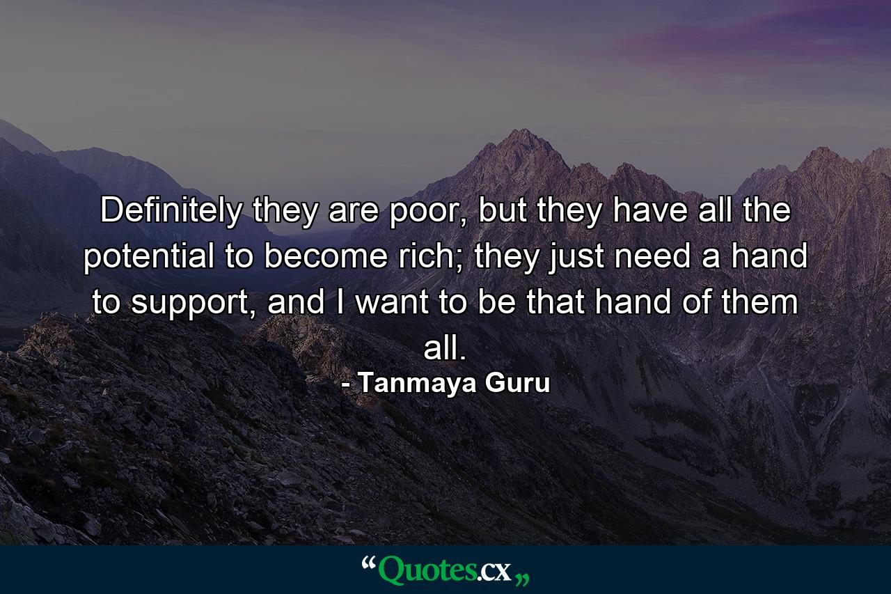 Definitely they are poor, but they have all the potential to become rich; they just need a hand to support, and I want to be that hand of them all. - Quote by Tanmaya Guru