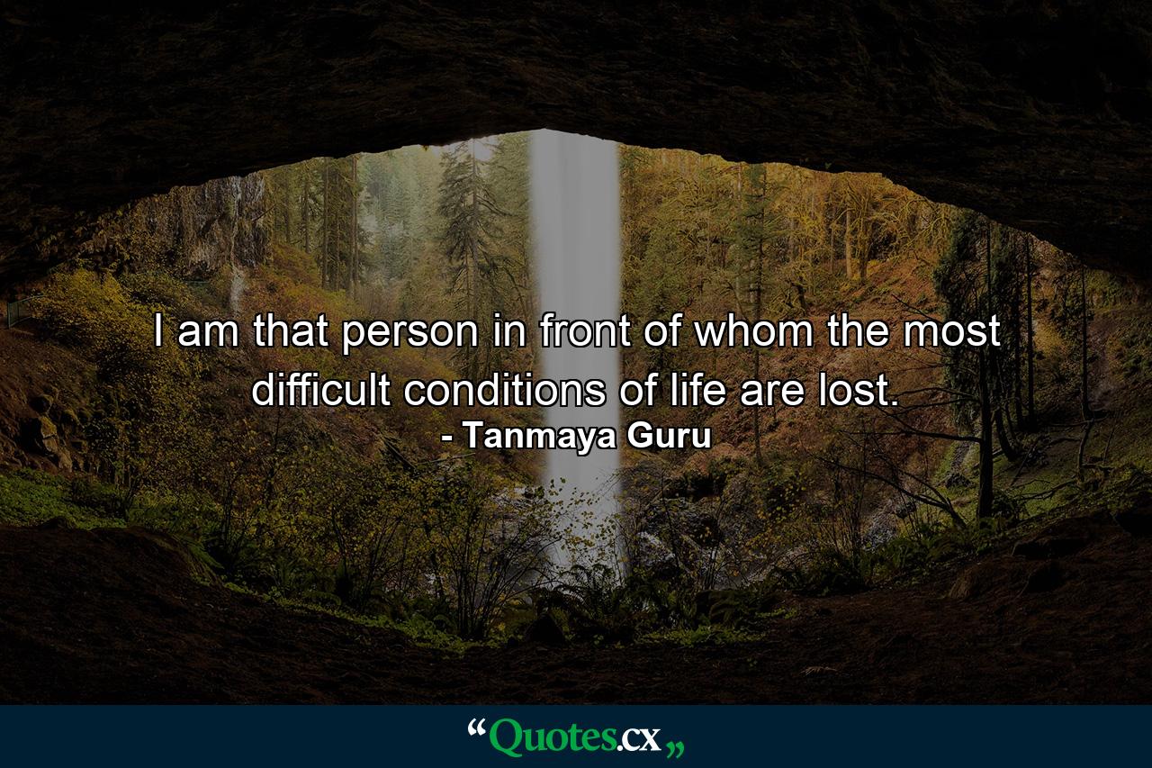 I am that person in front of whom the most difficult conditions of life are lost. - Quote by Tanmaya Guru