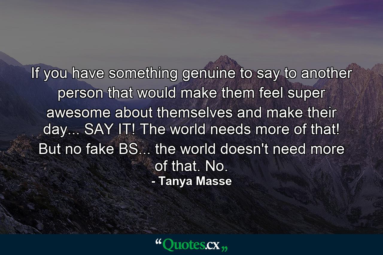 If you have something genuine to say to another person that would make them feel super awesome about themselves and make their day... SAY IT! The world needs more of that! But no fake BS... the world doesn't need more of that. No. - Quote by Tanya Masse