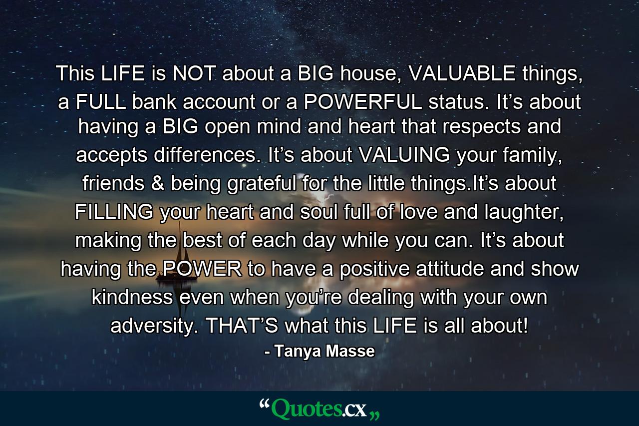 This LIFE is NOT about a BIG house, VALUABLE things, a FULL bank account or a POWERFUL status. It’s about having a BIG open mind and heart that respects and accepts differences. It’s about VALUING your family, friends & being grateful for the little things.It’s about FILLING your heart and soul full of love and laughter, making the best of each day while you can. It’s about having the POWER to have a positive attitude and show kindness even when you’re dealing with your own adversity. THAT’S what this LIFE is all about! - Quote by Tanya Masse