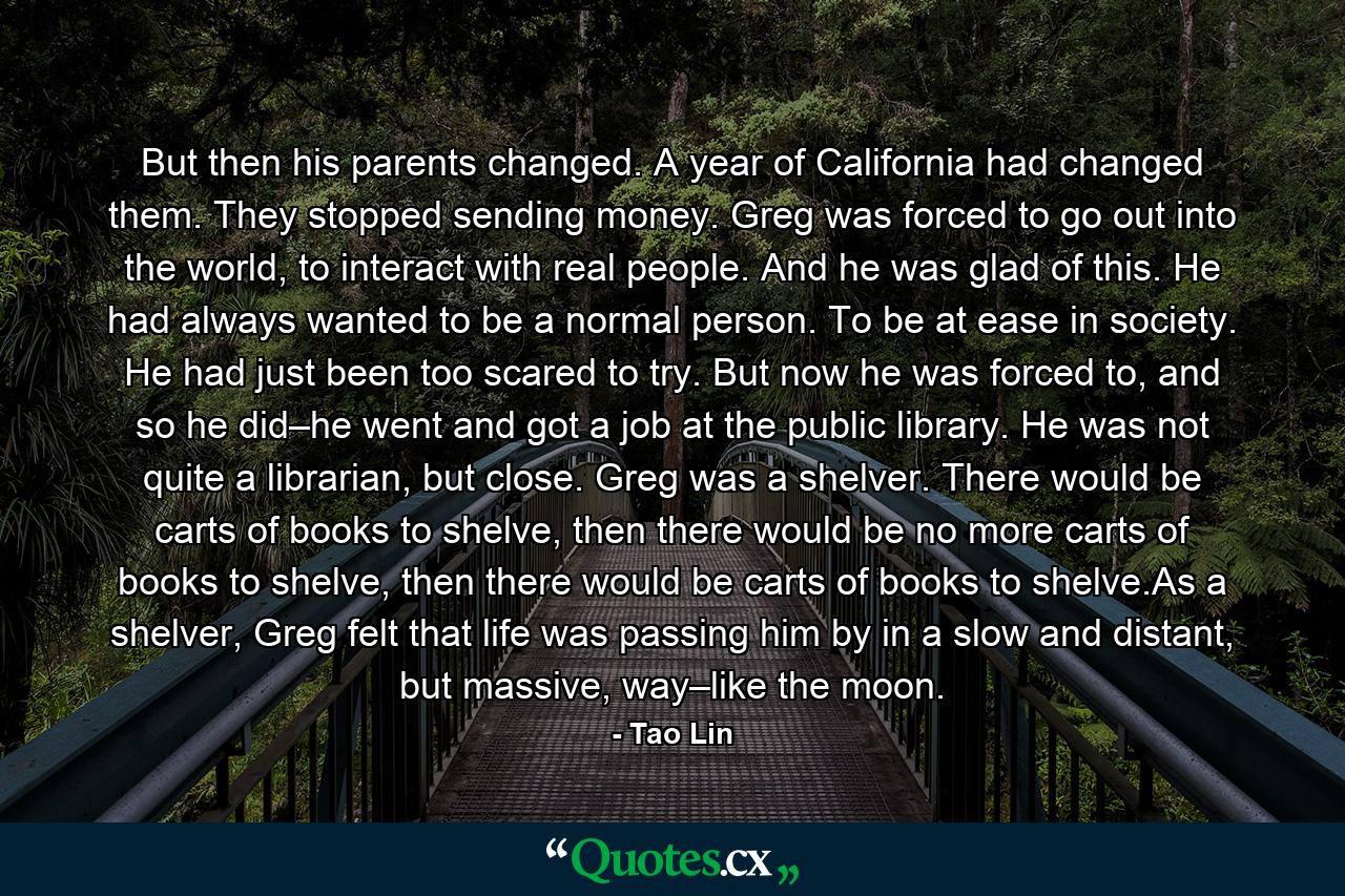 But then his parents changed. A year of California had changed them. They stopped sending money. Greg was forced to go out into the world, to interact with real people. And he was glad of this. He had always wanted to be a normal person. To be at ease in society. He had just been too scared to try. But now he was forced to, and so he did–he went and got a job at the public library. He was not quite a librarian, but close. Greg was a shelver. There would be carts of books to shelve, then there would be no more carts of books to shelve, then there would be carts of books to shelve.As a shelver, Greg felt that life was passing him by in a slow and distant, but massive, way–like the moon. - Quote by Tao Lin