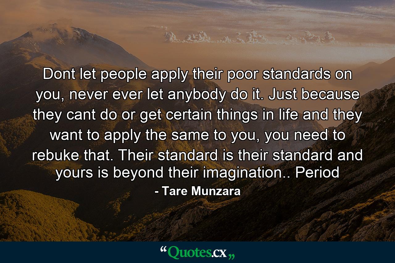 Dont let people apply their poor standards on you, never ever let anybody do it. Just because they cant do or get certain things in life and they want to apply the same to you, you need to rebuke that. Their standard is their standard and yours is beyond their imagination.. Period - Quote by Tare Munzara