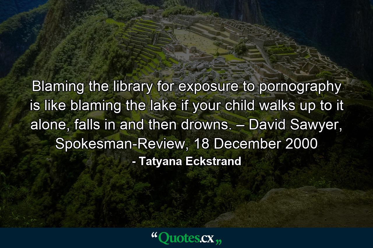 Blaming the library for exposure to pornography is like blaming the lake if your child walks up to it alone, falls in and then drowns. – David Sawyer, Spokesman-Review, 18 December 2000 - Quote by Tatyana Eckstrand