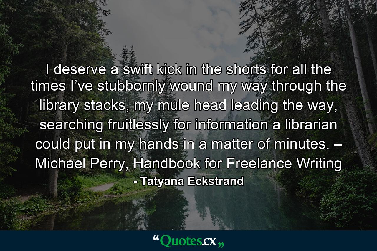 I deserve a swift kick in the shorts for all the times I’ve stubbornly wound my way through the library stacks, my mule head leading the way, searching fruitlessly for information a librarian could put in my hands in a matter of minutes. – Michael Perry, Handbook for Freelance Writing - Quote by Tatyana Eckstrand