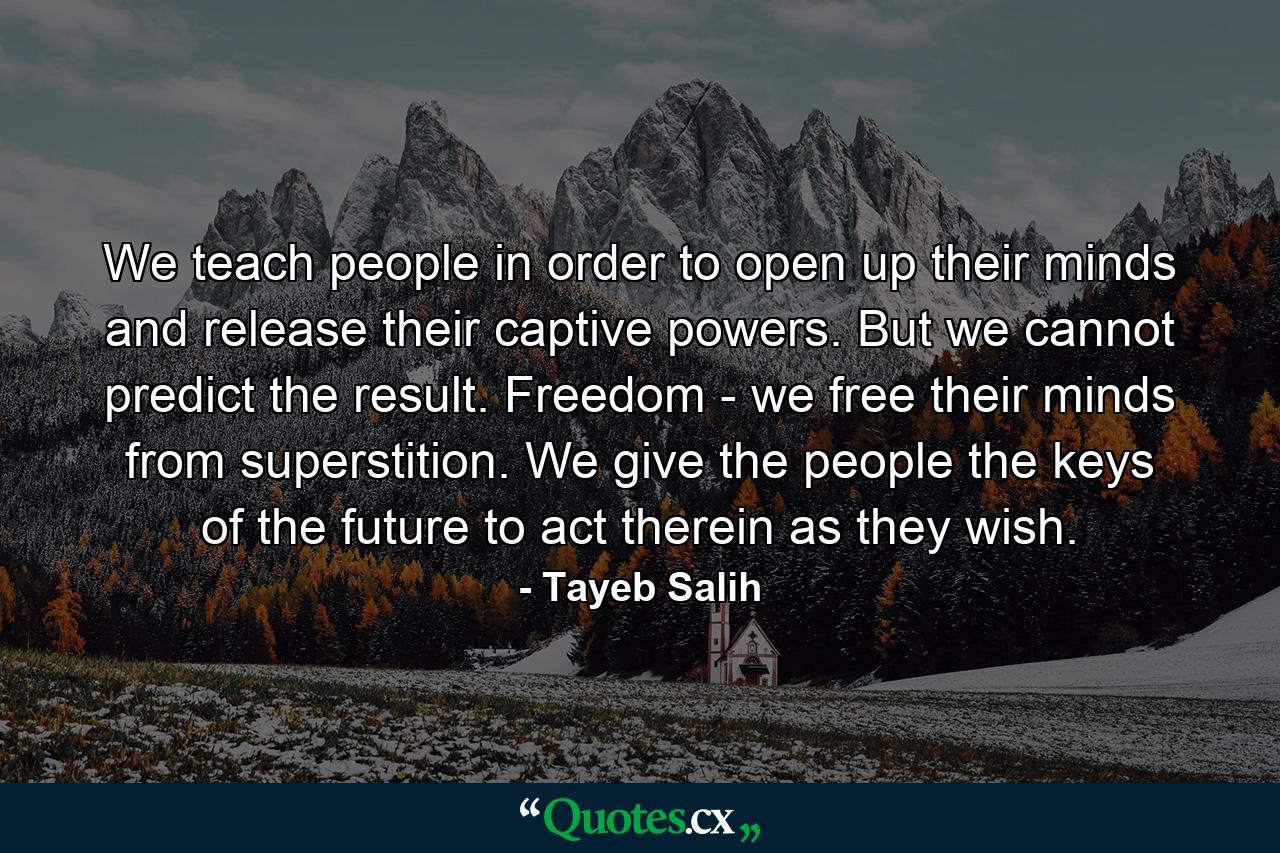 We teach people in order to open up their minds and release their captive powers. But we cannot predict the result. Freedom - we free their minds from superstition. We give the people the keys of the future to act therein as they wish. - Quote by Tayeb Salih