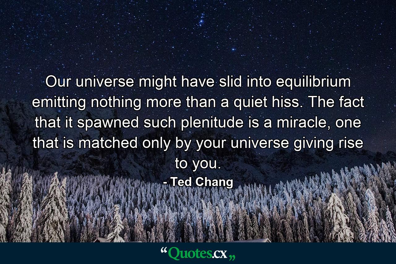 Our universe might have slid into equilibrium emitting nothing more than a quiet hiss. The fact that it spawned such plenitude is a miracle, one that is matched only by your universe giving rise to you. - Quote by Ted Chang