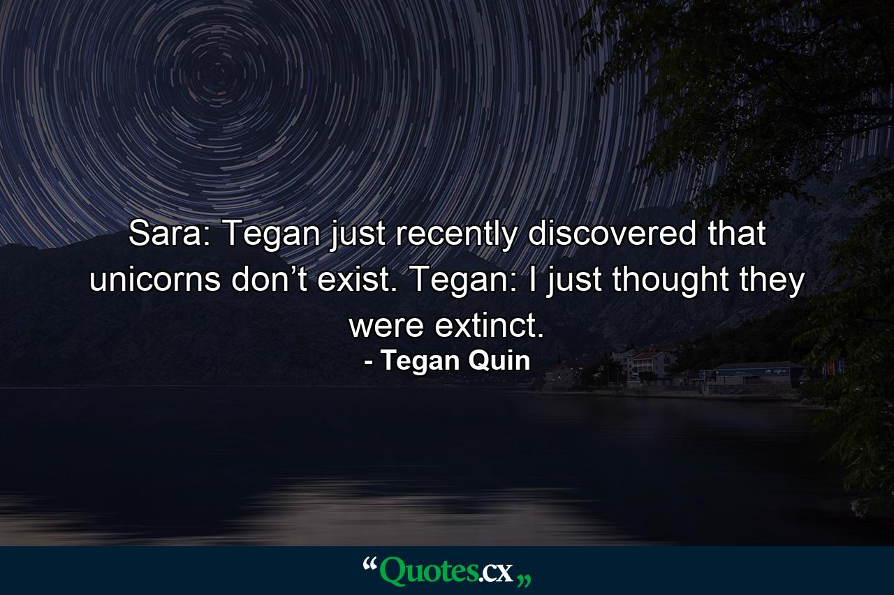 Sara: Tegan just recently discovered that unicorns don’t exist. Tegan: I just thought they were extinct. - Quote by Tegan Quin