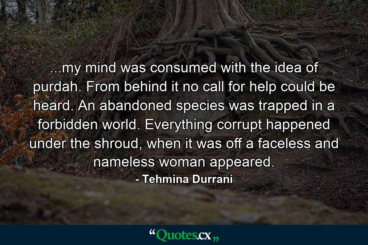 ...my mind was consumed with the idea of purdah. From behind it no call for help could be heard. An abandoned species was trapped in a forbidden world. Everything corrupt happened under the shroud, when it was off a faceless and nameless woman appeared. - Quote by Tehmina Durrani