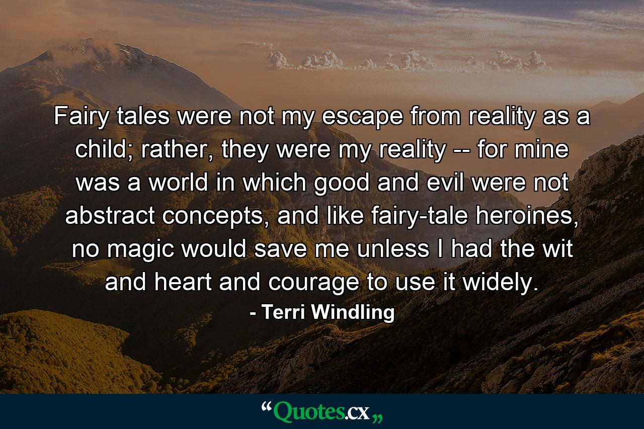 Fairy tales were not my escape from reality as a child; rather, they were my reality -- for mine was a world in which good and evil were not abstract concepts, and like fairy-tale heroines, no magic would save me unless I had the wit and heart and courage to use it widely. - Quote by Terri Windling