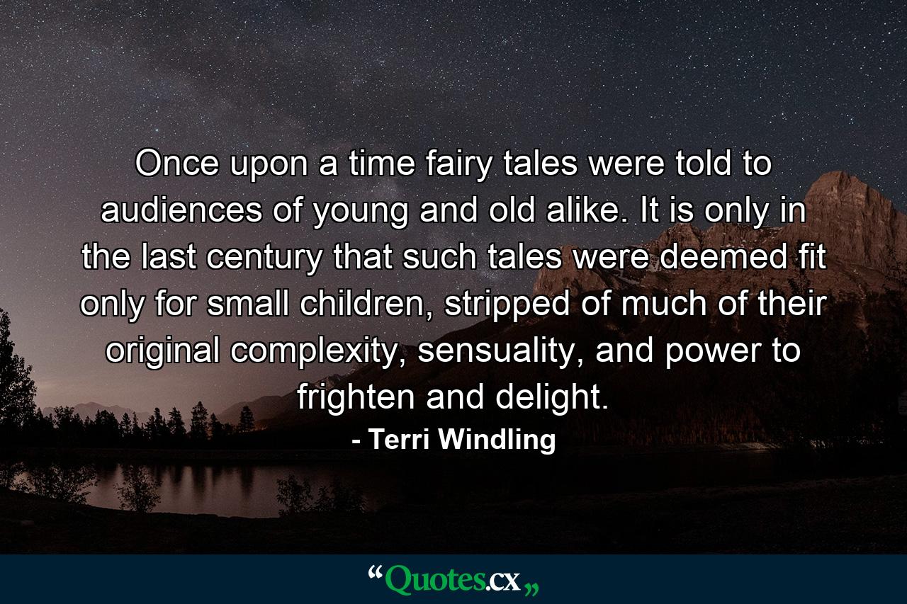 Once upon a time fairy tales were told to audiences of young and old alike. It is only in the last century that such tales were deemed fit only for small children, stripped of much of their original complexity, sensuality, and power to frighten and delight. - Quote by Terri Windling