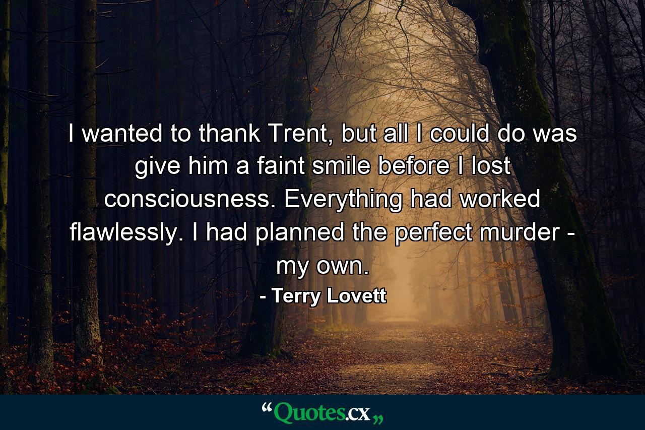 I wanted to thank Trent, but all I could do was give him a faint smile before I lost consciousness. Everything had worked flawlessly. I had planned the perfect murder - my own. - Quote by Terry Lovett