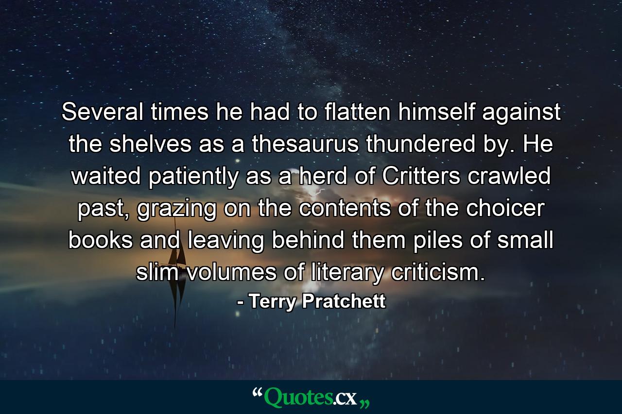 Several times he had to flatten himself against the shelves as a thesaurus thundered by. He waited patiently as a herd of Critters crawled past, grazing on the contents of the choicer books and leaving behind them piles of small slim volumes of literary criticism. - Quote by Terry Pratchett