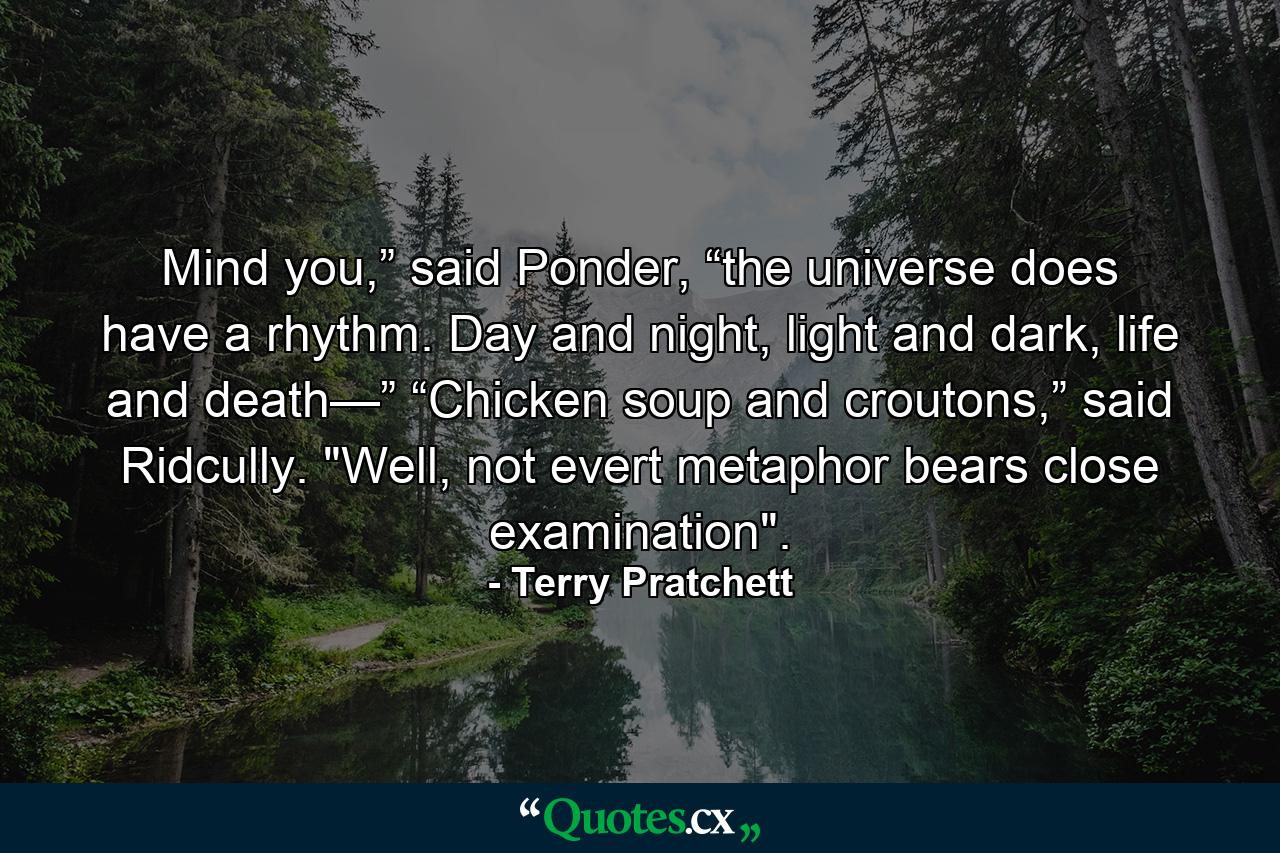 Mind you,” said Ponder, “the universe does have a rhythm. Day and night, light and dark, life and death—” “Chicken soup and croutons,” said Ridcully. 