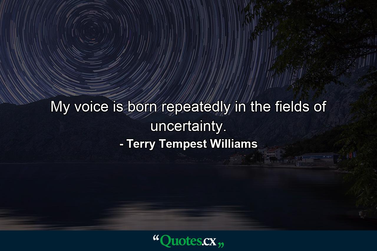 My voice is born repeatedly in the fields of uncertainty. - Quote by Terry Tempest Williams