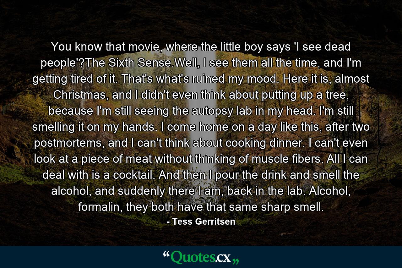 You know that movie, where the little boy says 'I see dead people'?The Sixth Sense.Well, I see them all the time, and I'm getting tired of it. That's what's ruined my mood. Here it is, almost Christmas, and I didn't even think about putting up a tree, because I'm still seeing the autopsy lab in my head. I'm still smelling it on my hands. I come home on a day like this, after two postmortems, and I can't think about cooking dinner. I can't even look at a piece of meat without thinking of muscle fibers. All I can deal with is a cocktail. And then I pour the drink and smell the alcohol, and suddenly there I am, back in the lab. Alcohol, formalin, they both have that same sharp smell. - Quote by Tess Gerritsen