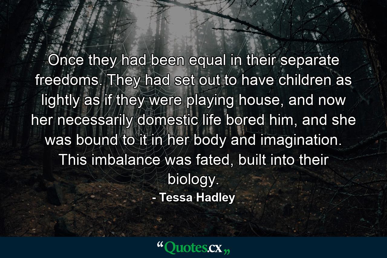 Once they had been equal in their separate freedoms. They had set out to have children as lightly as if they were playing house, and now her necessarily domestic life bored him, and she was bound to it in her body and imagination. This imbalance was fated, built into their biology. - Quote by Tessa Hadley