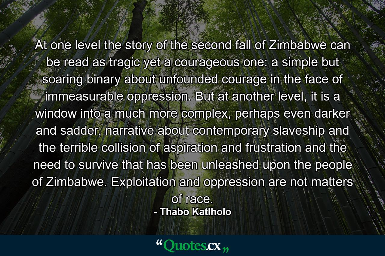 At one level the story of the second fall of Zimbabwe can be read as tragic yet a courageous one: a simple but soaring binary about unfounded courage in the face of immeasurable oppression. But at another level, it is a window into a much more complex, perhaps even darker and sadder, narrative about contemporary slaveship and the terrible collision of aspiration and frustration and the need to survive that has been unleashed upon the people of Zimbabwe. Exploitation and oppression are not matters of race. - Quote by Thabo Katlholo