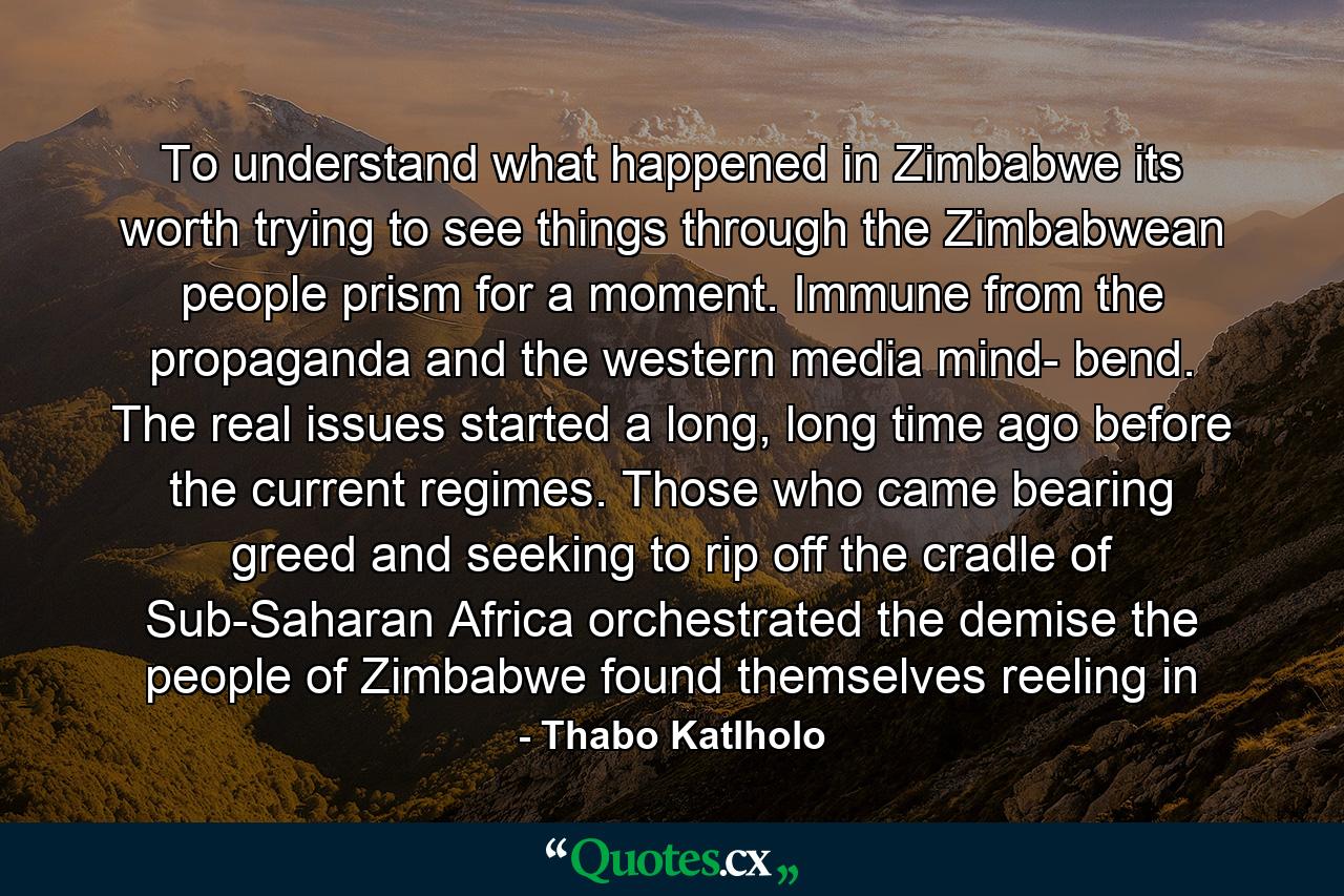 To understand what happened in Zimbabwe its worth trying to see things through the Zimbabwean people prism for a moment. Immune from the propaganda and the western media mind- bend. The real issues started a long, long time ago before the current regimes. Those who came bearing greed and seeking to rip off the cradle of Sub-Saharan Africa orchestrated the demise the people of Zimbabwe found themselves reeling in - Quote by Thabo Katlholo