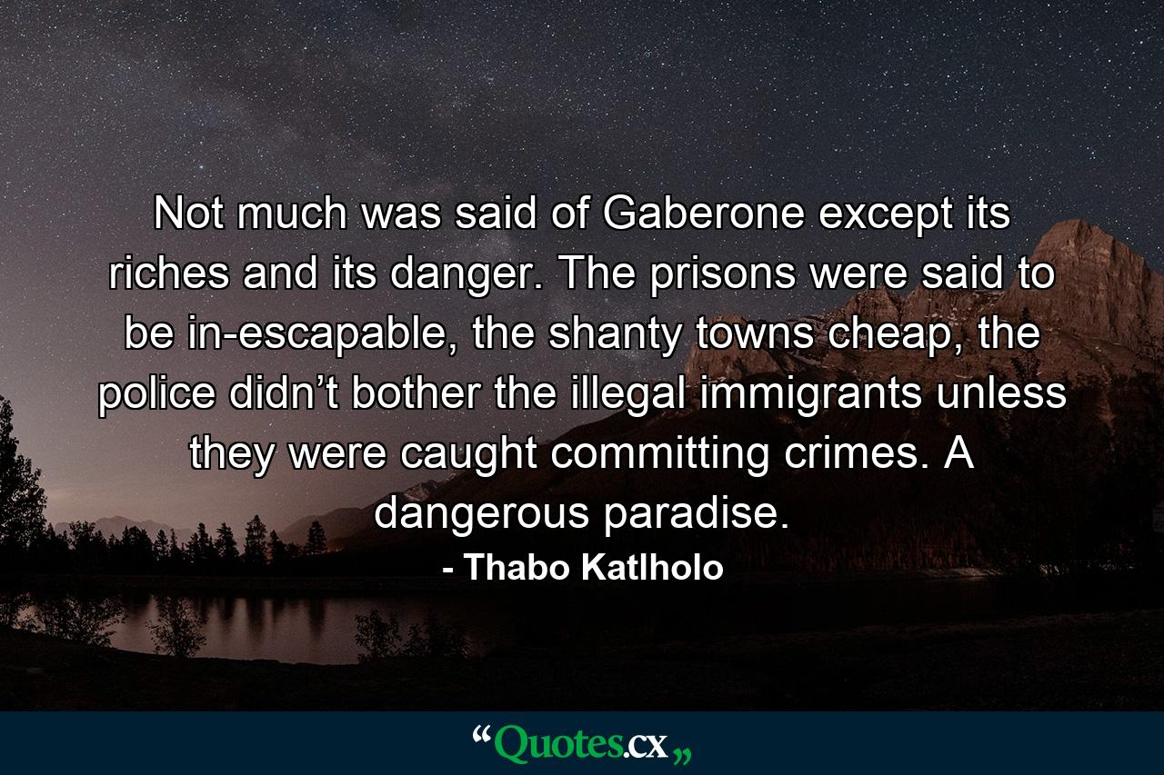 Not much was said of Gaberone except its riches and its danger. The prisons were said to be in-escapable, the shanty towns cheap, the police didn’t bother the illegal immigrants unless they were caught committing crimes. A dangerous paradise. - Quote by Thabo Katlholo