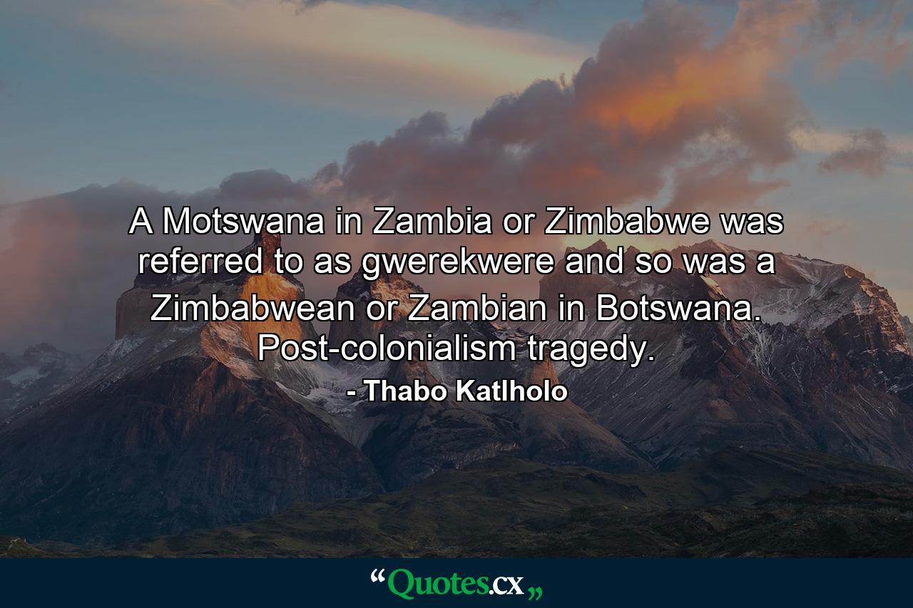 A Motswana in Zambia or Zimbabwe was referred to as gwerekwere and so was a Zimbabwean or Zambian in Botswana. Post-colonialism tragedy. - Quote by Thabo Katlholo