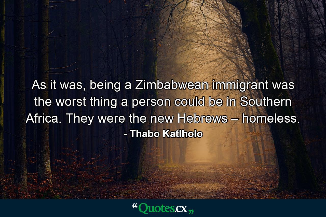 As it was, being a Zimbabwean immigrant was the worst thing a person could be in Southern Africa. They were the new Hebrews – homeless. - Quote by Thabo Katlholo