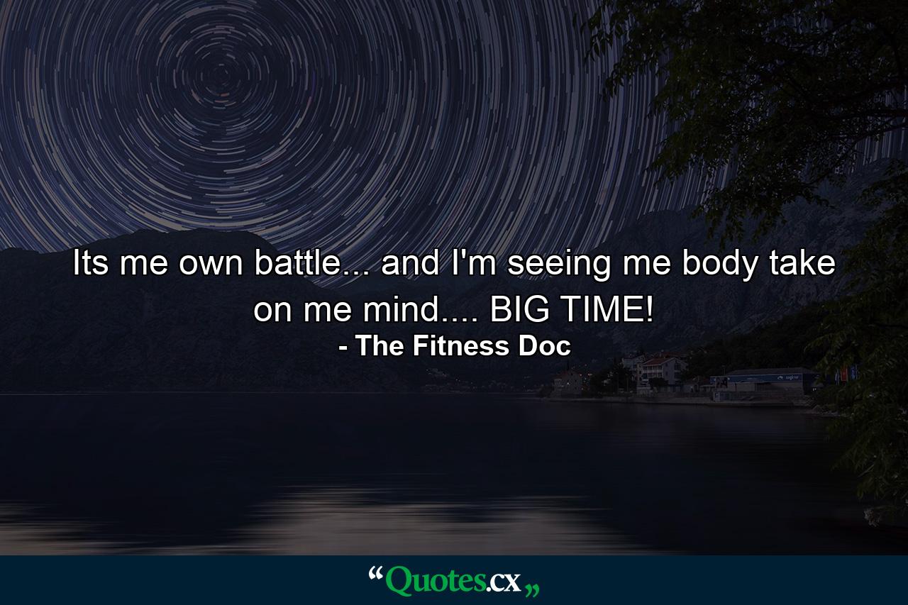 Its me own battle... and I'm seeing me body take on me mind.... BIG TIME! - Quote by The Fitness Doc