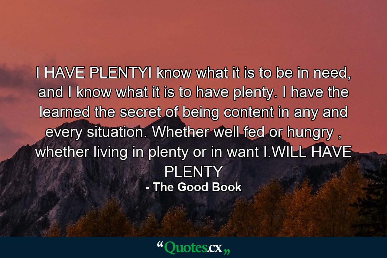 I HAVE PLENTYI know what it is to be in need, and I know what it is to have plenty. I have the learned the secret of being content in any and every situation. Whether well fed or hungry , whether living in plenty or in want I.WILL HAVE PLENTY - Quote by The Good Book