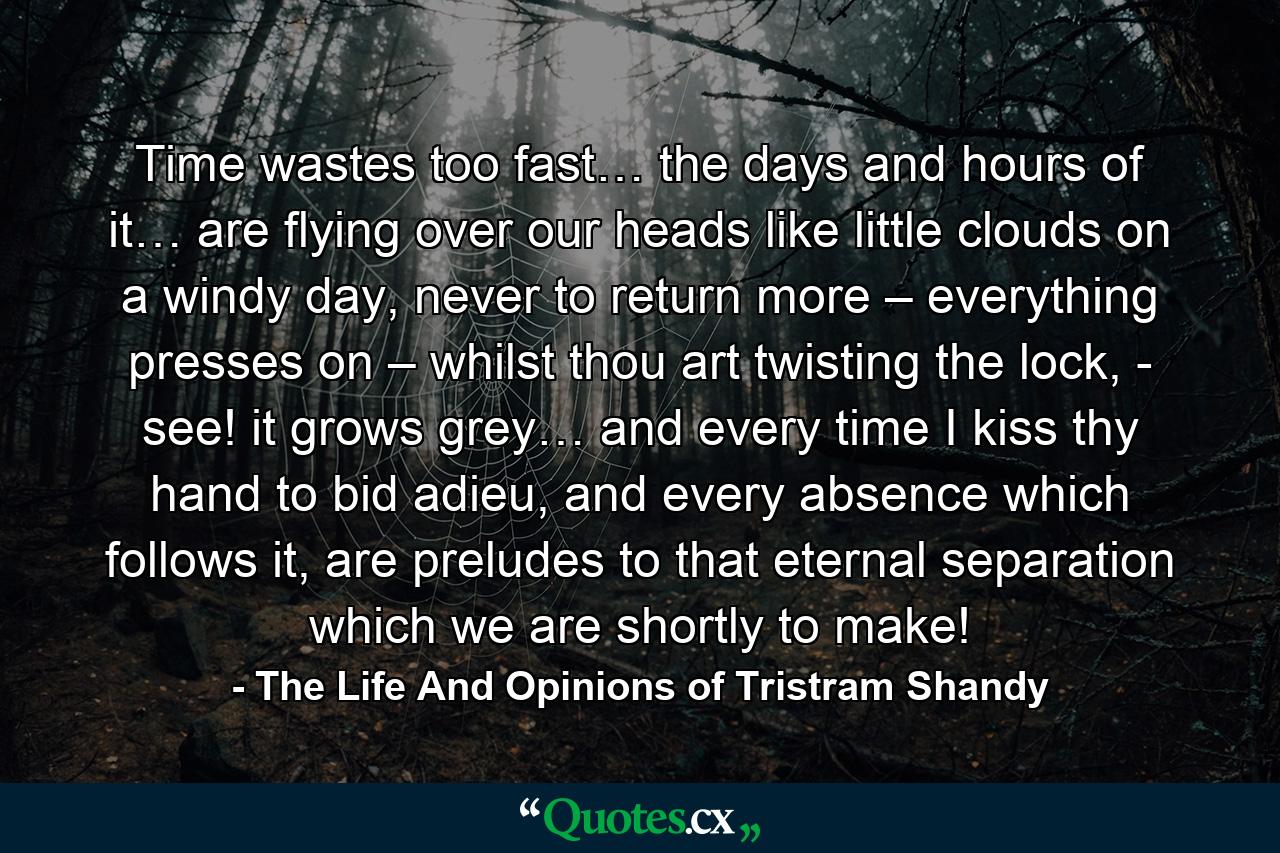 Time wastes too fast… the days and hours of it… are flying over our heads like little clouds on a windy day, never to return more – everything presses on – whilst thou art twisting the lock, - see! it grows grey… and every time I kiss thy hand to bid adieu, and every absence which follows it, are preludes to that eternal separation which we are shortly to make! - Quote by The Life And Opinions of Tristram Shandy