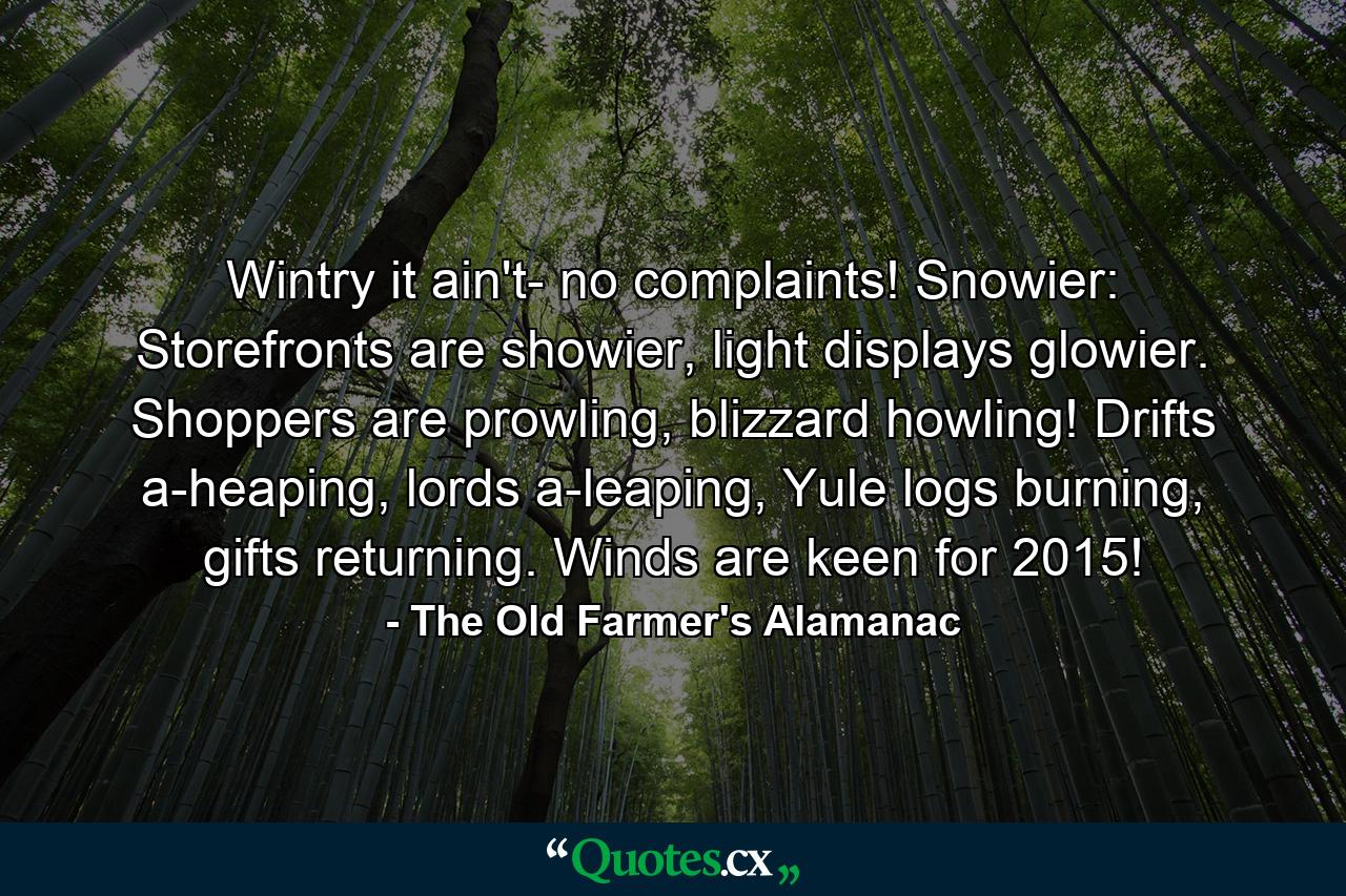 Wintry it ain't- no complaints! Snowier: Storefronts are showier, light displays glowier. Shoppers are prowling, blizzard howling! Drifts a-heaping, lords a-leaping, Yule logs burning, gifts returning. Winds are keen for 2015! - Quote by The Old Farmer's Alamanac