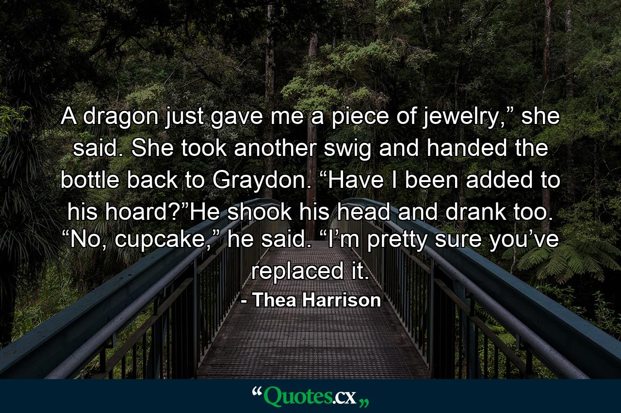 A dragon just gave me a piece of jewelry,” she said. She took another swig and handed the bottle back to Graydon. “Have I been added to his hoard?”He shook his head and drank too. “No, cupcake,” he said. “I’m pretty sure you’ve replaced it. - Quote by Thea Harrison