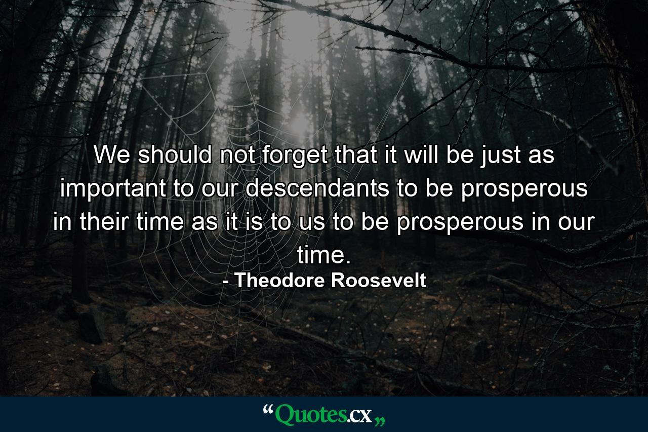 We should not forget that it will be just as important to our descendants to be prosperous in their time as it is to us to be prosperous in our time. - Quote by Theodore Roosevelt