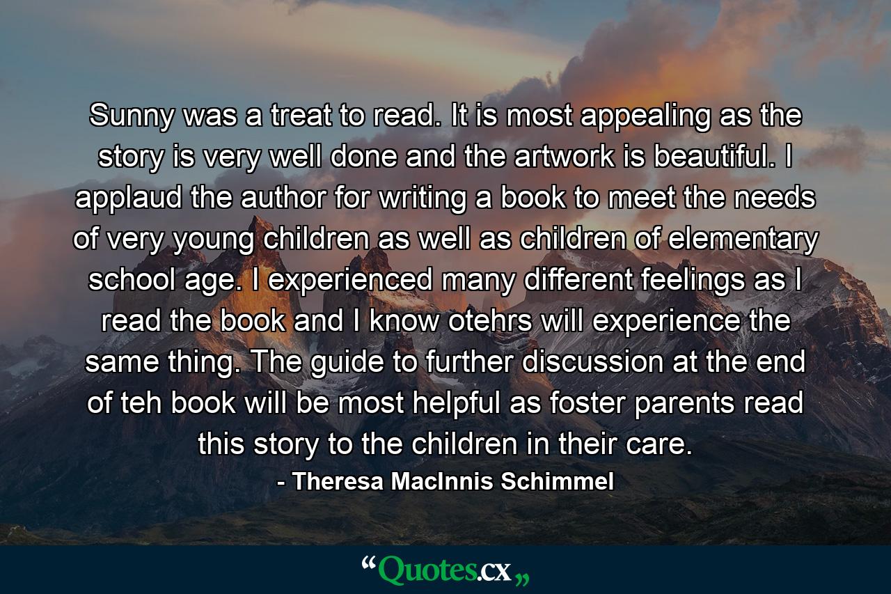 Sunny was a treat to read. It is most appealing as the story is very well done and the artwork is beautiful. I applaud the author for writing a book to meet the needs of very young children as well as children of elementary school age. I experienced many different feelings as I read the book and I know otehrs will experience the same thing. The guide to further discussion at the end of teh book will be most helpful as foster parents read this story to the children in their care. - Quote by Theresa MacInnis Schimmel