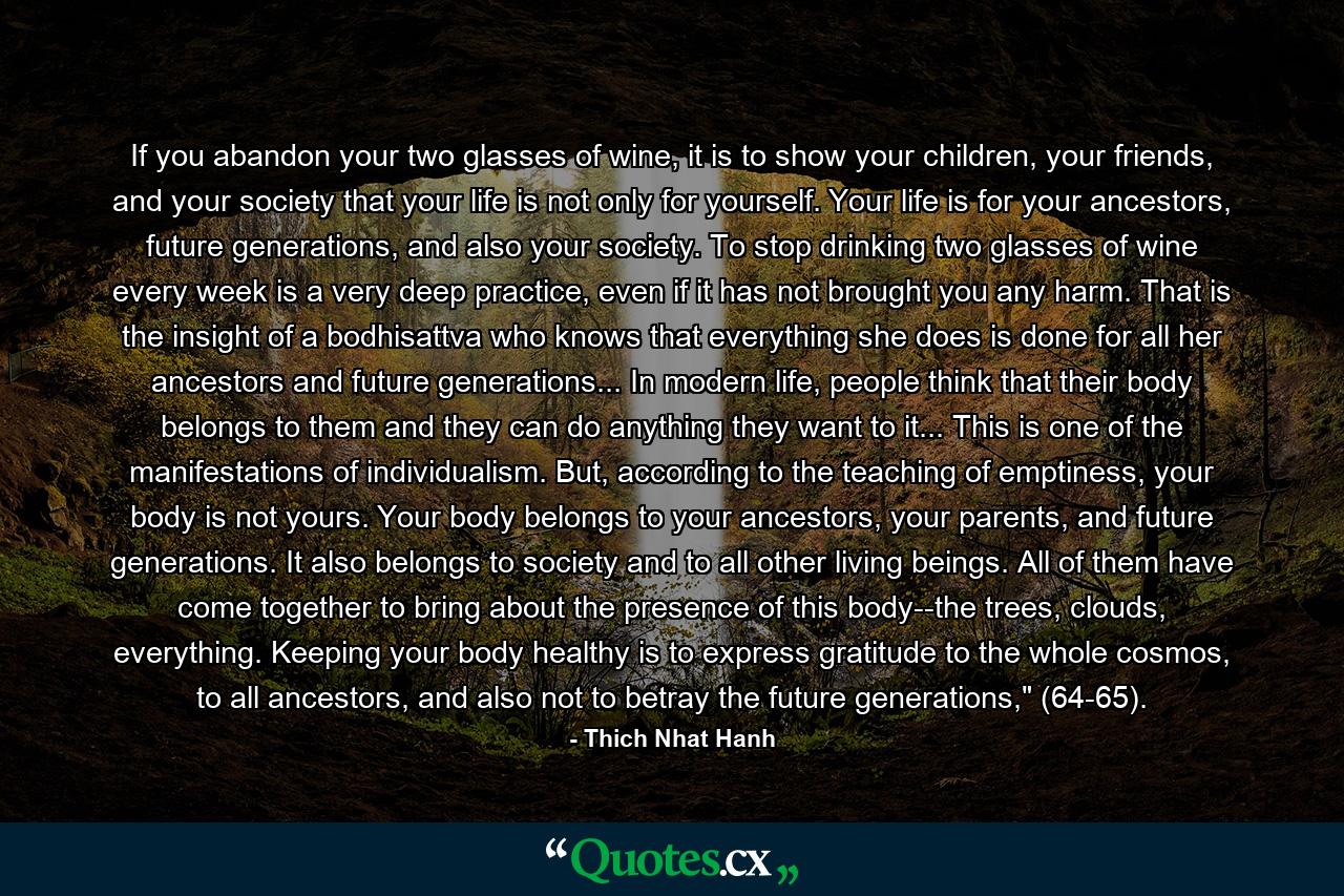 If you abandon your two glasses of wine, it is to show your children, your friends, and your society that your life is not only for yourself. Your life is for your ancestors, future generations, and also your society. To stop drinking two glasses of wine every week is a very deep practice, even if it has not brought you any harm. That is the insight of a bodhisattva who knows that everything she does is done for all her ancestors and future generations... In modern life, people think that their body belongs to them and they can do anything they want to it... This is one of the manifestations of individualism. But, according to the teaching of emptiness, your body is not yours. Your body belongs to your ancestors, your parents, and future generations. It also belongs to society and to all other living beings. All of them have come together to bring about the presence of this body--the trees, clouds, everything. Keeping your body healthy is to express gratitude to the whole cosmos, to all ancestors, and also not to betray the future generations,