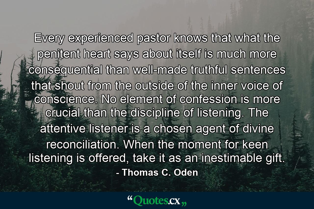 Every experienced pastor knows that what the penitent heart says about itself is much more consequential than well-made truthful sentences that shout from the outside of the inner voice of conscience. No element of confession is more crucial than the discipline of listening. The attentive listener is a chosen agent of divine reconciliation. When the moment for keen listening is offered, take it as an inestimable gift. - Quote by Thomas C. Oden