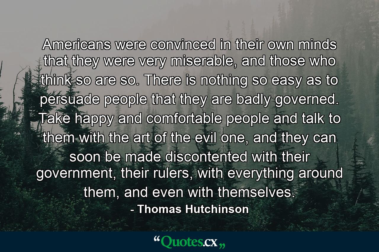 Americans were convinced in their own minds that they were very miserable, and those who think so are so. There is nothing so easy as to persuade people that they are badly governed. Take happy and comfortable people and talk to them with the art of the evil one, and they can soon be made discontented with their government, their rulers, with everything around them, and even with themselves. - Quote by Thomas Hutchinson