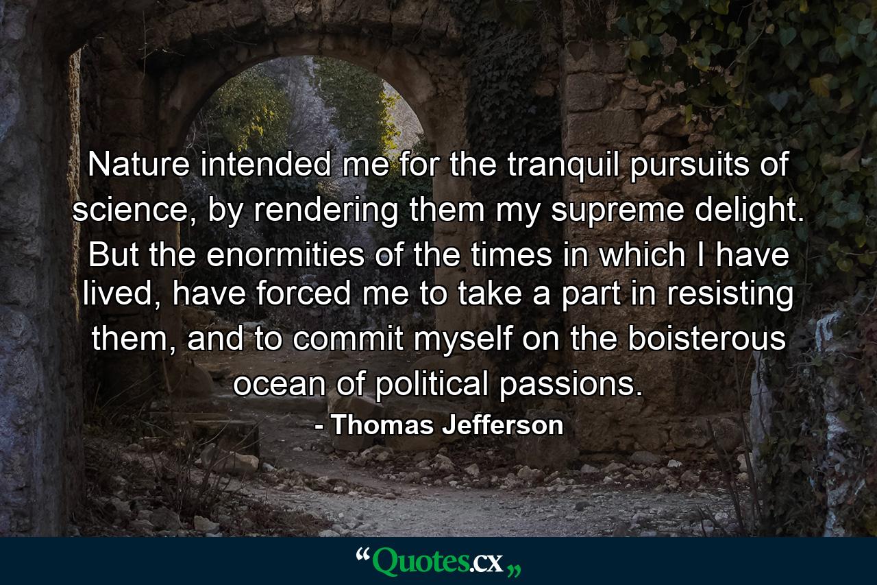 Nature intended me for the tranquil pursuits of science, by rendering them my supreme delight. But the enormities of the times in which I have lived, have forced me to take a part in resisting them, and to commit myself on the boisterous ocean of political passions. - Quote by Thomas Jefferson