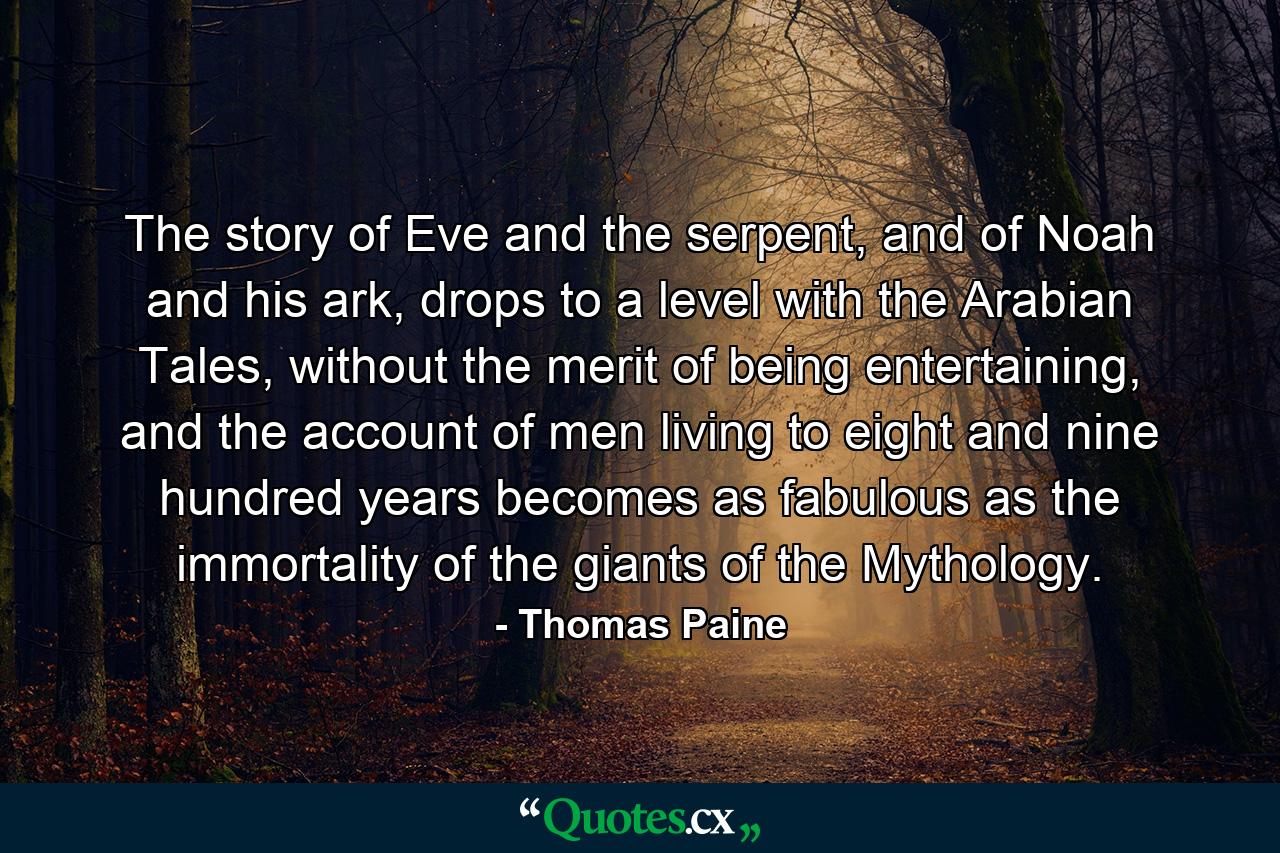 The story of Eve and the serpent, and of Noah and his ark, drops to a level with the Arabian Tales, without the merit of being entertaining, and the account of men living to eight and nine hundred years becomes as fabulous as the immortality of the giants of the Mythology. - Quote by Thomas Paine