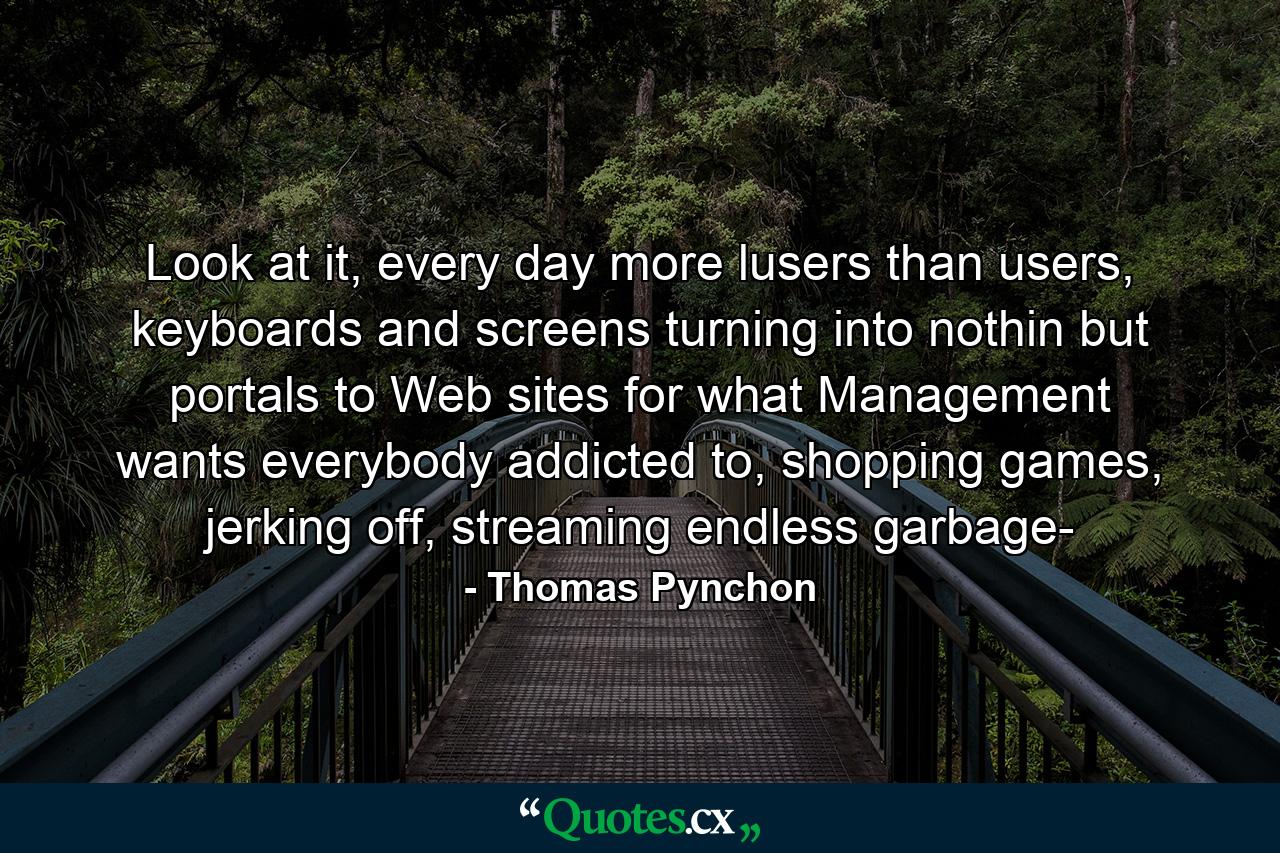 Look at it, every day more lusers than users, keyboards and screens turning into nothin but portals to Web sites for what Management wants everybody addicted to, shopping games, jerking off, streaming endless garbage- - Quote by Thomas Pynchon