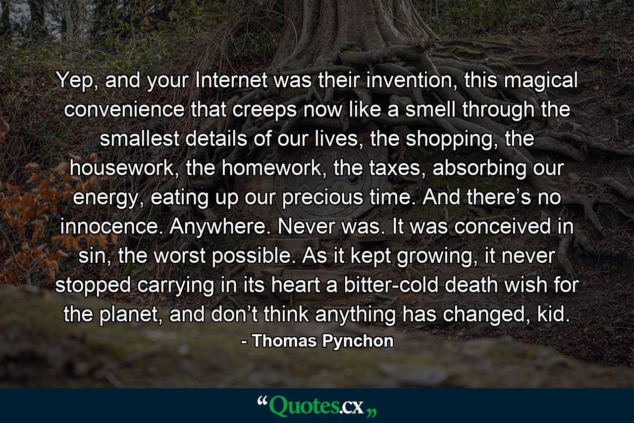 Yep, and your Internet was their invention, this magical convenience that creeps now like a smell through the smallest details of our lives, the shopping, the housework, the homework, the taxes, absorbing our energy, eating up our precious time. And there’s no innocence. Anywhere. Never was. It was conceived in sin, the worst possible. As it kept growing, it never stopped carrying in its heart a bitter-cold death wish for the planet, and don’t think anything has changed, kid. - Quote by Thomas Pynchon