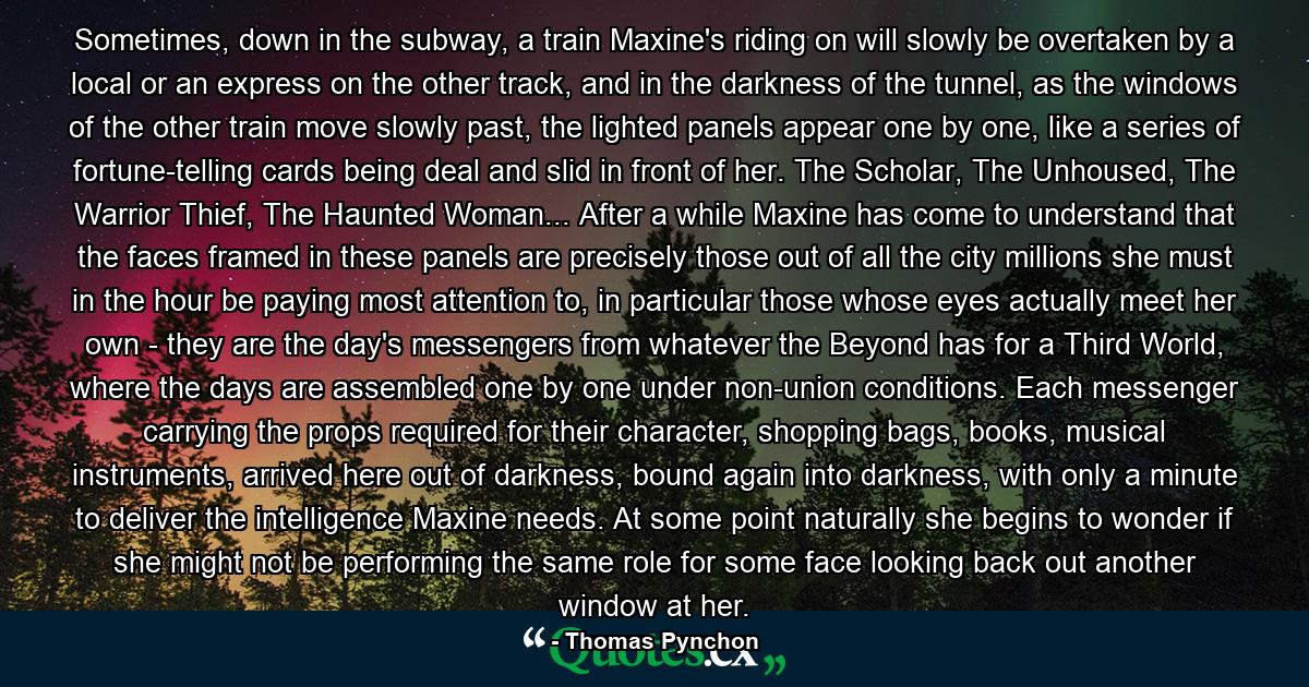 Sometimes, down in the subway, a train Maxine's riding on will slowly be overtaken by a local or an express on the other track, and in the darkness of the tunnel, as the windows of the other train move slowly past, the lighted panels appear one by one, like a series of fortune-telling cards being deal and slid in front of her. The Scholar, The Unhoused, The Warrior Thief, The Haunted Woman... After a while Maxine has come to understand that the faces framed in these panels are precisely those out of all the city millions she must in the hour be paying most attention to, in particular those whose eyes actually meet her own - they are the day's messengers from whatever the Beyond has for a Third World, where the days are assembled one by one under non-union conditions. Each messenger carrying the props required for their character, shopping bags, books, musical instruments, arrived here out of darkness, bound again into darkness, with only a minute to deliver the intelligence Maxine needs. At some point naturally she begins to wonder if she might not be performing the same role for some face looking back out another window at her. - Quote by Thomas Pynchon