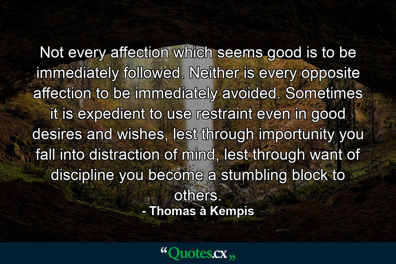 Not every affection which seems good is to be immediately followed. Neither is every opposite affection to be immediately avoided. Sometimes it is expedient to use restraint even in good desires and wishes, lest through importunity you fall into distraction of mind, lest through want of discipline you become a stumbling block to others. - Quote by Thomas à Kempis