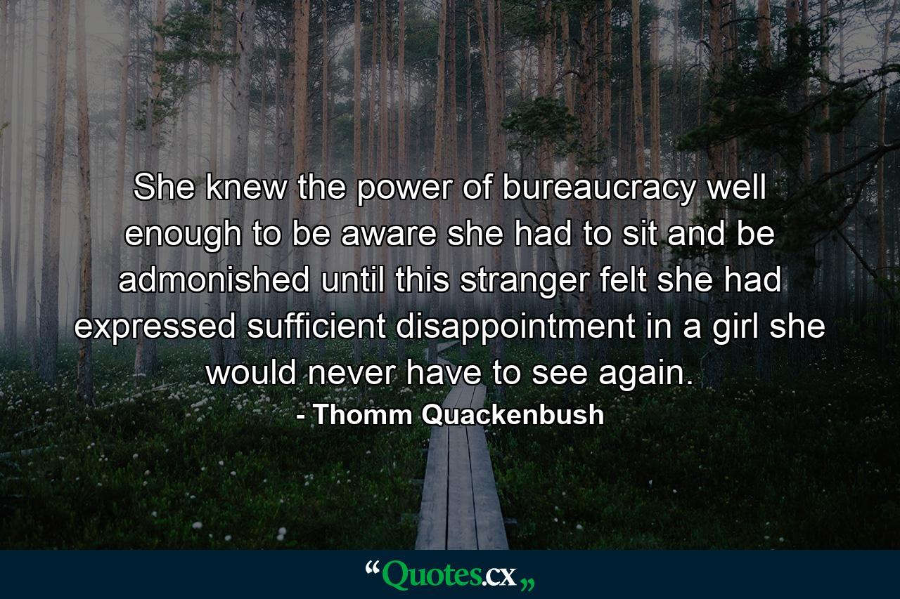 She knew the power of bureaucracy well enough to be aware she had to sit and be admonished until this stranger felt she had expressed sufficient disappointment in a girl she would never have to see again. - Quote by Thomm Quackenbush