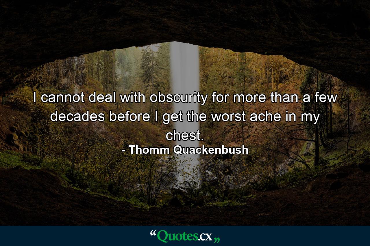 I cannot deal with obscurity for more than a few decades before I get the worst ache in my chest. - Quote by Thomm Quackenbush