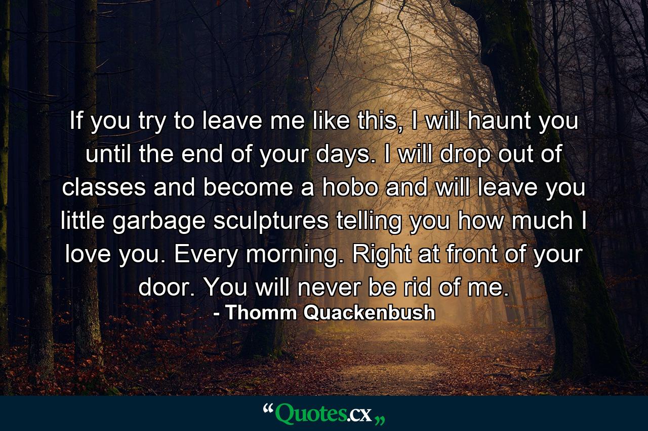 If you try to leave me like this, I will haunt you until the end of your days. I will drop out of classes and become a hobo and will leave you little garbage sculptures telling you how much I love you. Every morning. Right at front of your door. You will never be rid of me. - Quote by Thomm Quackenbush