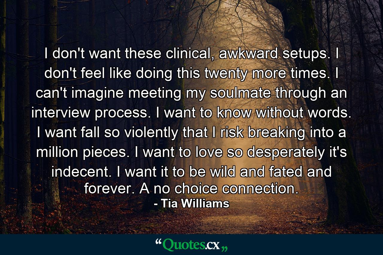 I don't want these clinical, awkward setups. I don't feel like doing this twenty more times. I can't imagine meeting my soulmate through an interview process. I want to know without words. I want fall so violently that I risk breaking into a million pieces. I want to love so desperately it's indecent. I want it to be wild and fated and forever. A no choice connection. - Quote by Tia Williams