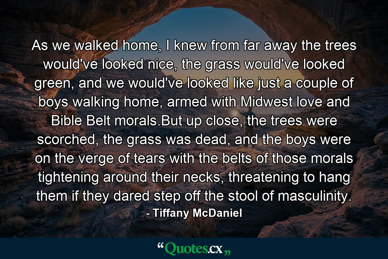 As we walked home, I knew from far away the trees would've looked nice, the grass would've looked green, and we would've looked like just a couple of boys walking home, armed with Midwest love and Bible Belt morals.But up close, the trees were scorched, the grass was dead, and the boys were on the verge of tears with the belts of those morals tightening around their necks, threatening to hang them if they dared step off the stool of masculinity. - Quote by Tiffany McDaniel