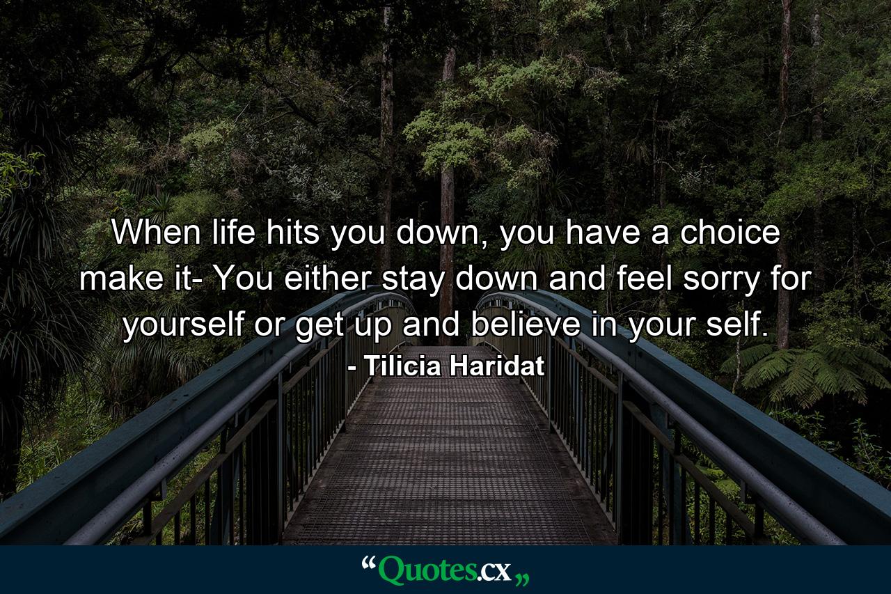 When life hits you down, you have a choice make it- You either stay down and feel sorry for yourself or get up and believe in your self. - Quote by Tilicia Haridat